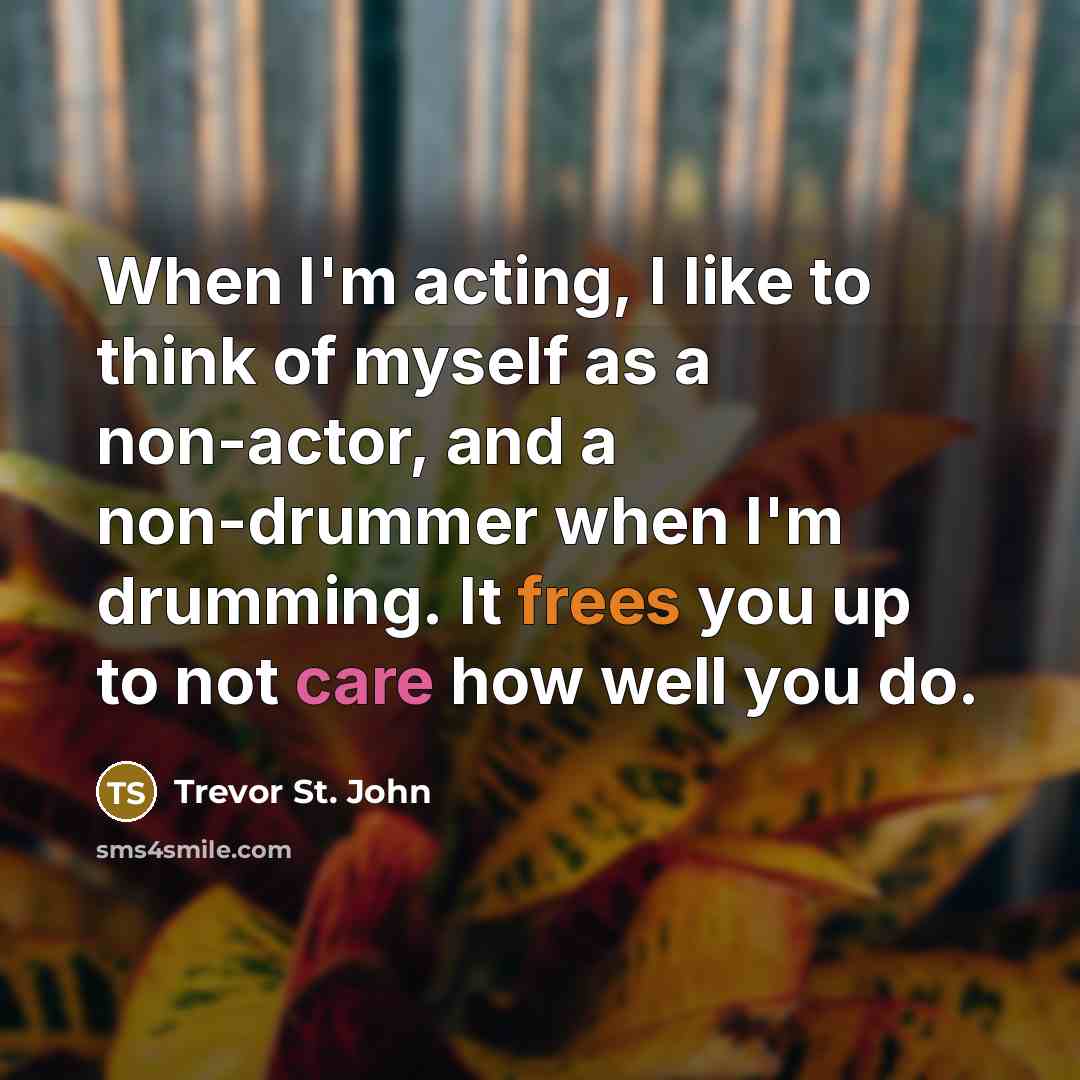 “When I'm acting, I like to think of myself as a non-actor, and a non-drummer when I'm drumming. It frees you up to not care how well you do.” quote by Trevor St. John