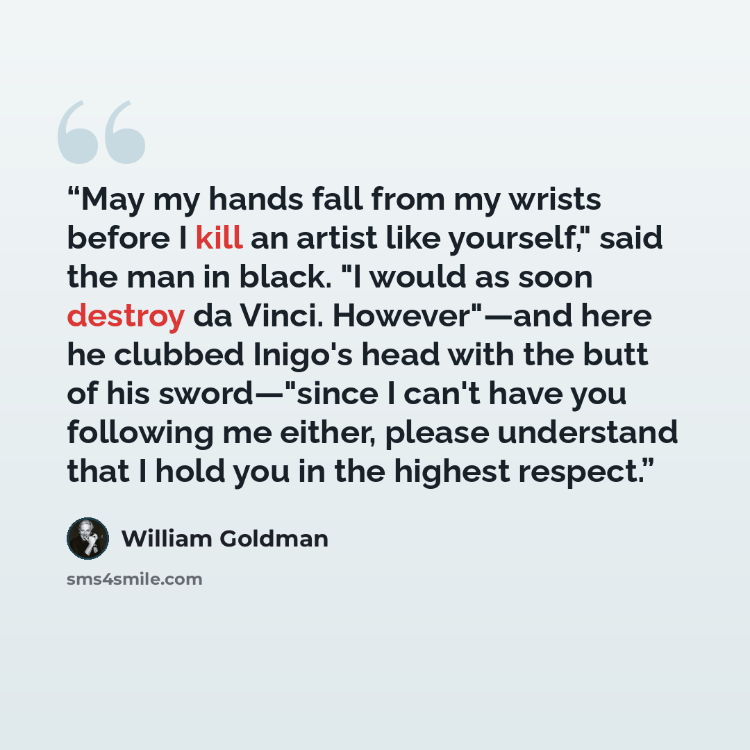“May my hands fall from my wrists before I kill an artist like yourself," said the man in black. "I would as soon destroy da Vinci. However"—and here he clubbed Inigo's head with the butt of his sword—"since I can't have you following me either, please understand that I hold you in the highest…” quote by William Goldman