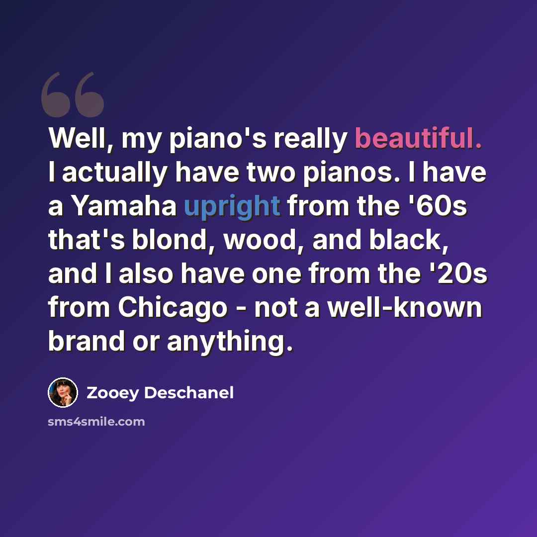 “Well, my piano's really beautiful. I actually have two pianos. I have a Yamaha upright from the '60s that's blond, wood, and black, and I also have one from the '20s from Chicago - not a well-known brand or anything.” quote by Zooey Deschanel