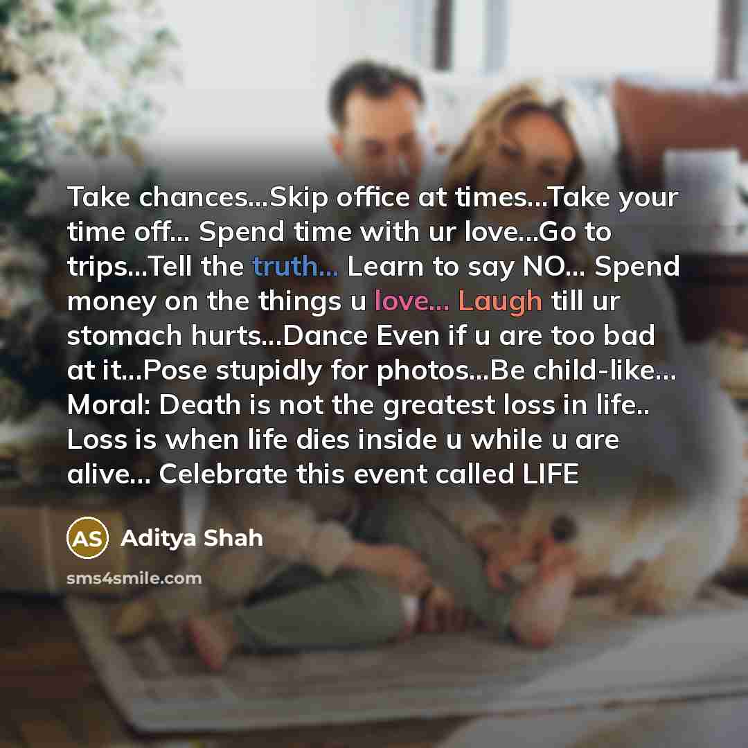 “Take chances...Skip office at times...Take your time off... Spend time with ur love...Go to trips...Tell the truth... Learn to say NO... Spend money on the things u love... Laugh till ur stomach hurts...Dance Even if u are too bad at it...Pose stupidly for photos...Be child-like… Moral: Death is…” quote by Aditya Shah