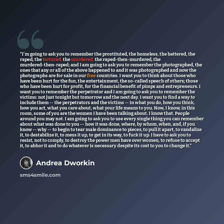 “I'm going to ask you to remember the prostituted, the homeless, the battered, the raped, the tortured, the murdered, the raped-then-murdered, the murdered-then-raped; and I am going to ask you to remember the photographed, the ones that any or all of the above happened to and it was photographed…” quote by Andrea Dworkin