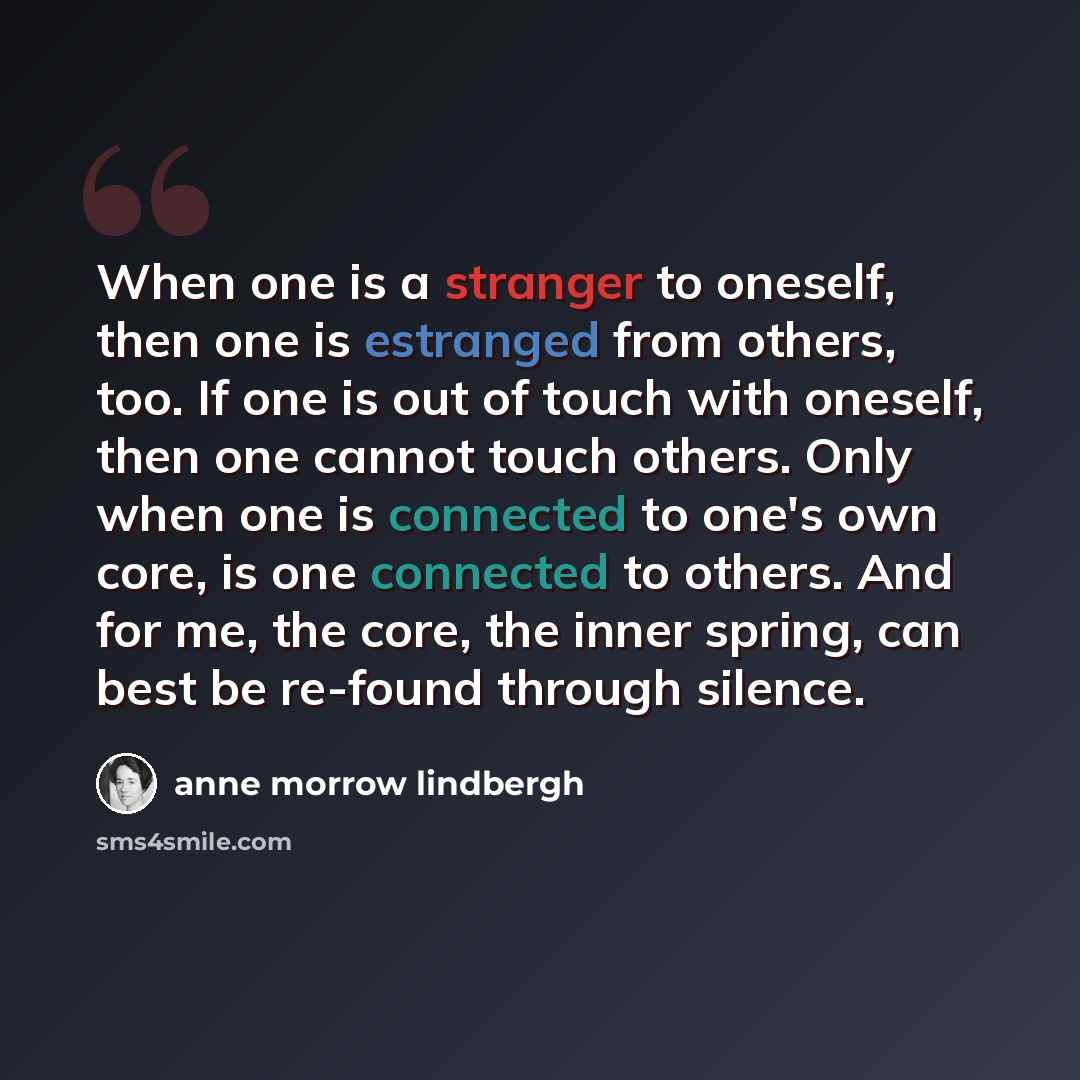 “When one is a stranger to oneself, then one is estranged from others, too. If one is out of touch with oneself, then one cannot touch others. Only when one is connected to one's own core, is one connected to others. And for me, the core, the inner spring, can best be re-found through silence.” quote by Anne Morrow Lindbergh