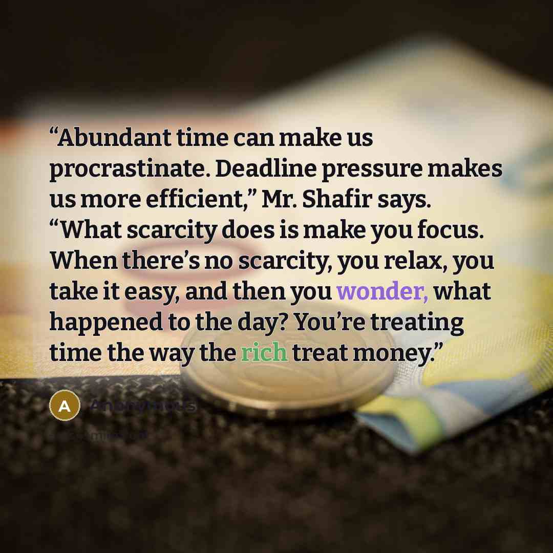 “Abundant time can make us procrastinate. Deadline pressure makes us more efficient,” Mr. Shafir says. “What scarcity does is make you focus. When there’s no scarcity, you relax, you take it easy, and then you wonder, what happened to the day? You’re treating time the way the rich treat money.” quote by Anonymous