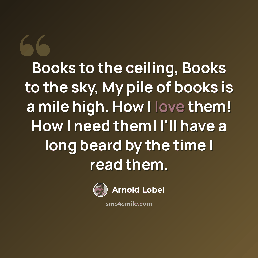 “Books to the ceiling, Books to the sky, My pile of books is a mile high. How I love them! How I need them! I'll have a long beard by the time I read them.” quote by Arnold Lobel