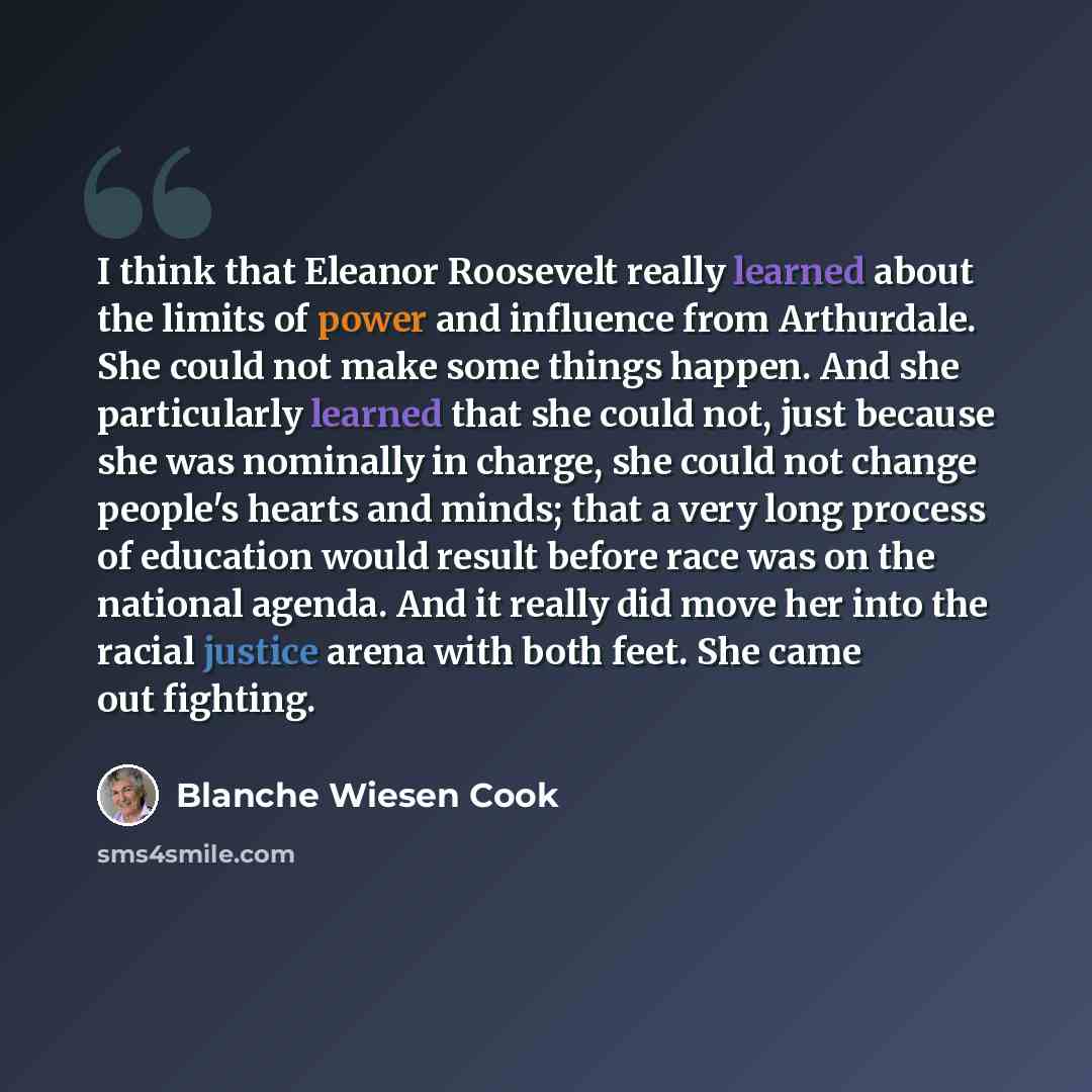 “I think that Eleanor Roosevelt really learned about the limits of power and influence from Arthurdale. She could not make some things happen. And she particularly learned that she could not, just because she was nominally in charge, she could not change people's hearts and minds; that a very long…” quote by Blanche Wiesen Cook
