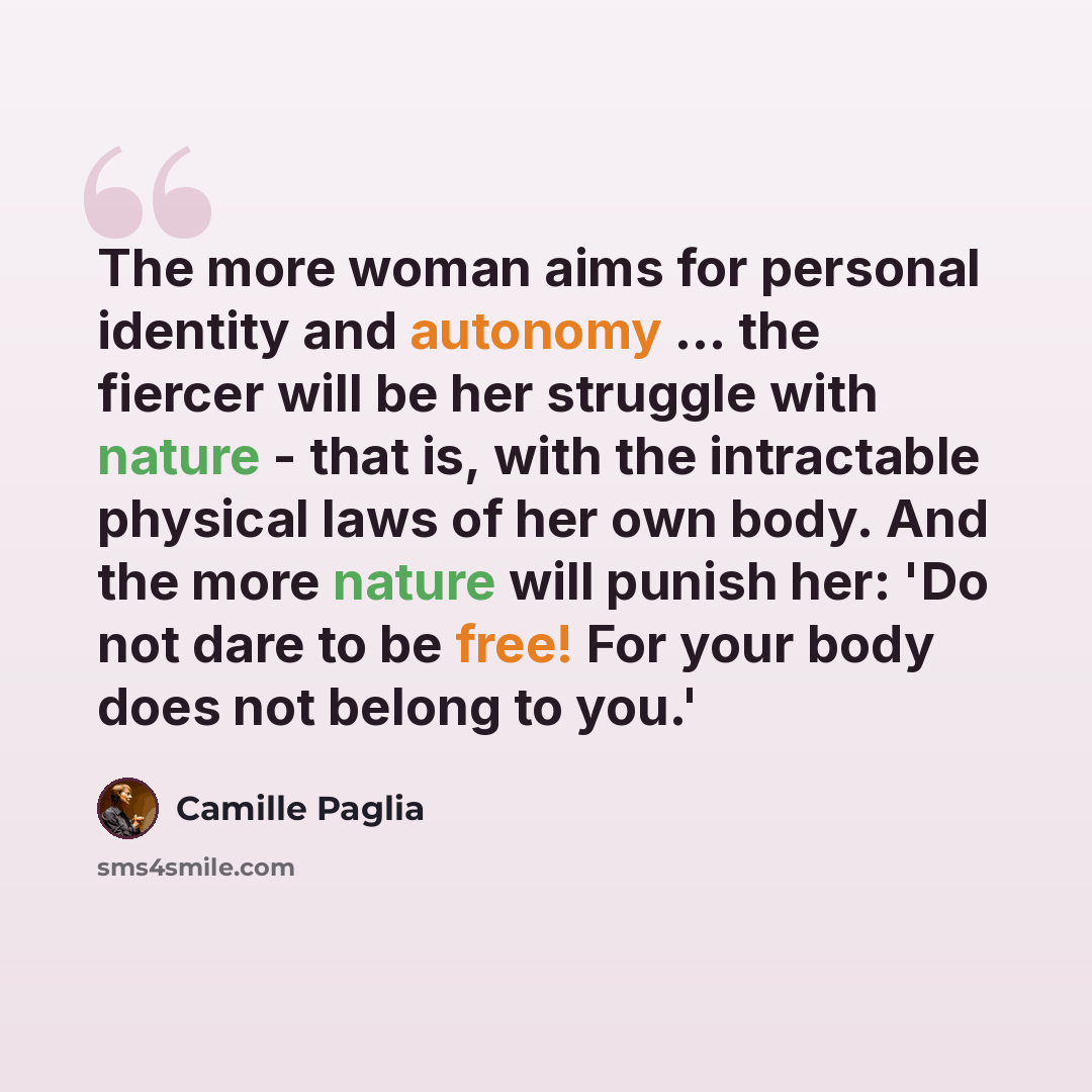“The more woman aims for personal identity and autonomy ... the fiercer will be her struggle with nature - that is, with the intractable physical laws of her own body. And the more nature will punish her: 'Do not dare to be free! For your body does not belong to you.'” quote by Camille Paglia