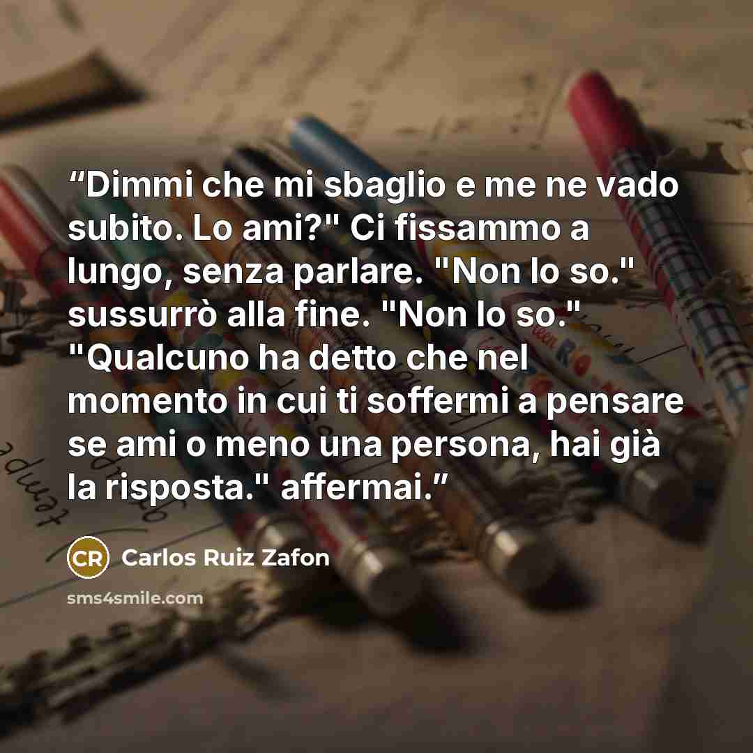 “Dimmi che mi sbaglio e me ne vado subito. Lo ami?" Ci fissammo a lungo, senza parlare. "Non lo so." sussurrò alla fine. "Non lo so." "Qualcuno ha detto che nel momento in cui ti soffermi a pensare se ami o meno una persona, hai già la risposta." affermai.” quote by Carlos Ruiz Zafón