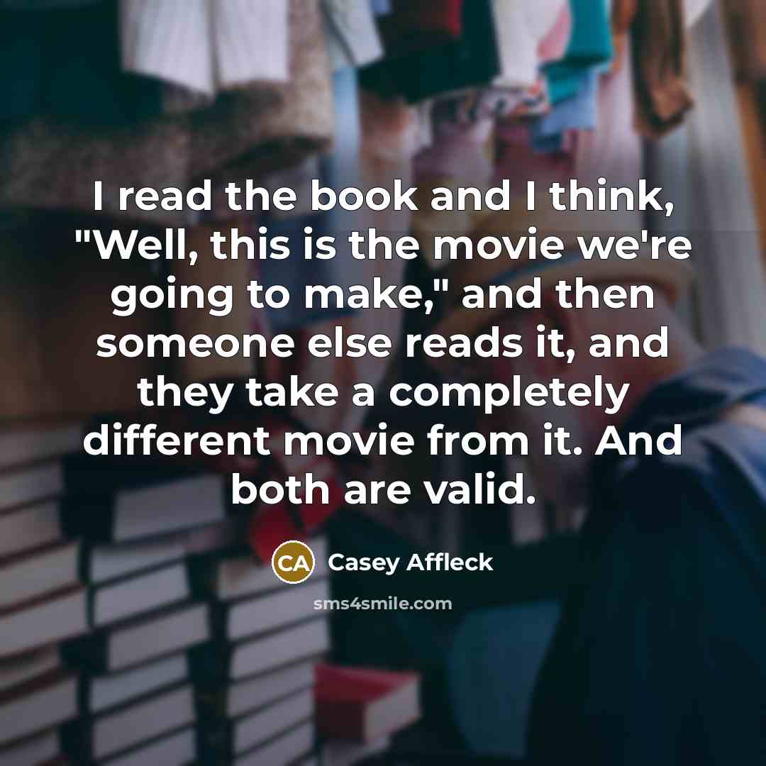 “I read the book and I think, "Well, this is the movie we're going to make," and then someone else reads it, and they take a completely different movie from it. And both are valid.” quote by Casey Affleck