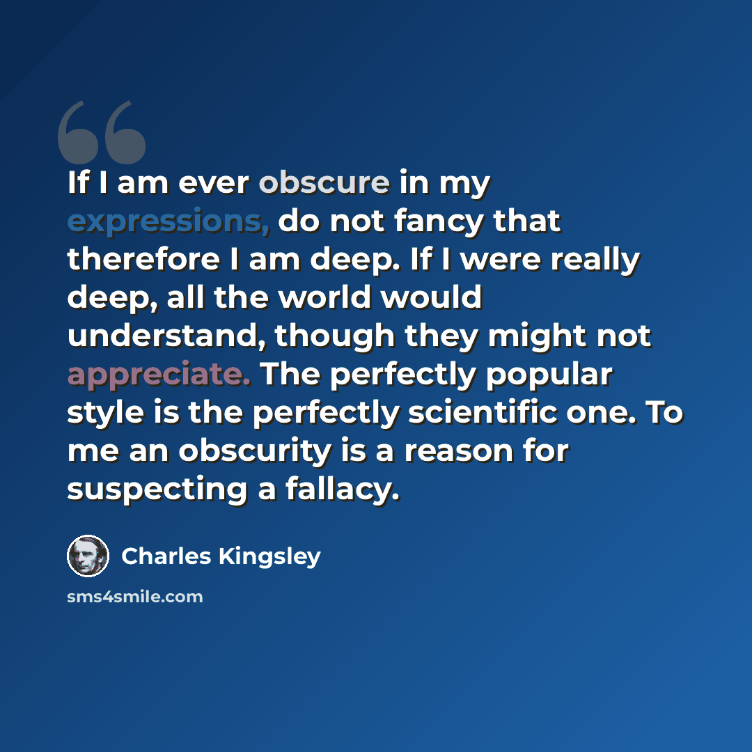 “If I am ever obscure in my expressions, do not fancy that therefore I am deep. If I were really deep, all the world would understand, though they might not appreciate. The perfectly popular style is the perfectly scientific one. To me an obscurity is a reason for suspecting a fallacy.” quote by Charles Kingsley