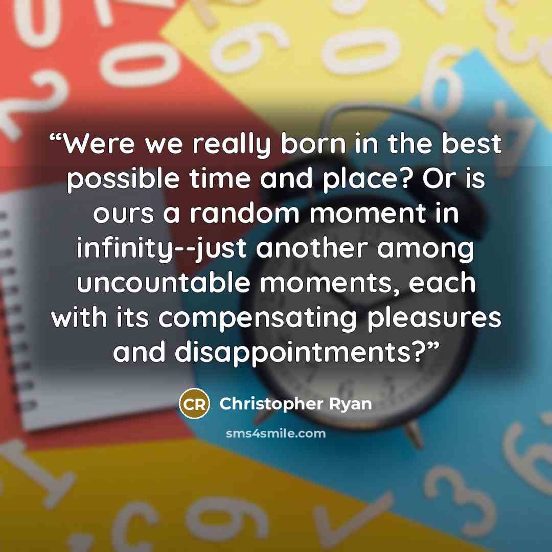 “Were we really born in the best possible time and place? Or is ours a random moment in infinity--just another among uncountable moments, each with its compensating pleasures and disappointments?” quote by Christopher Ryan