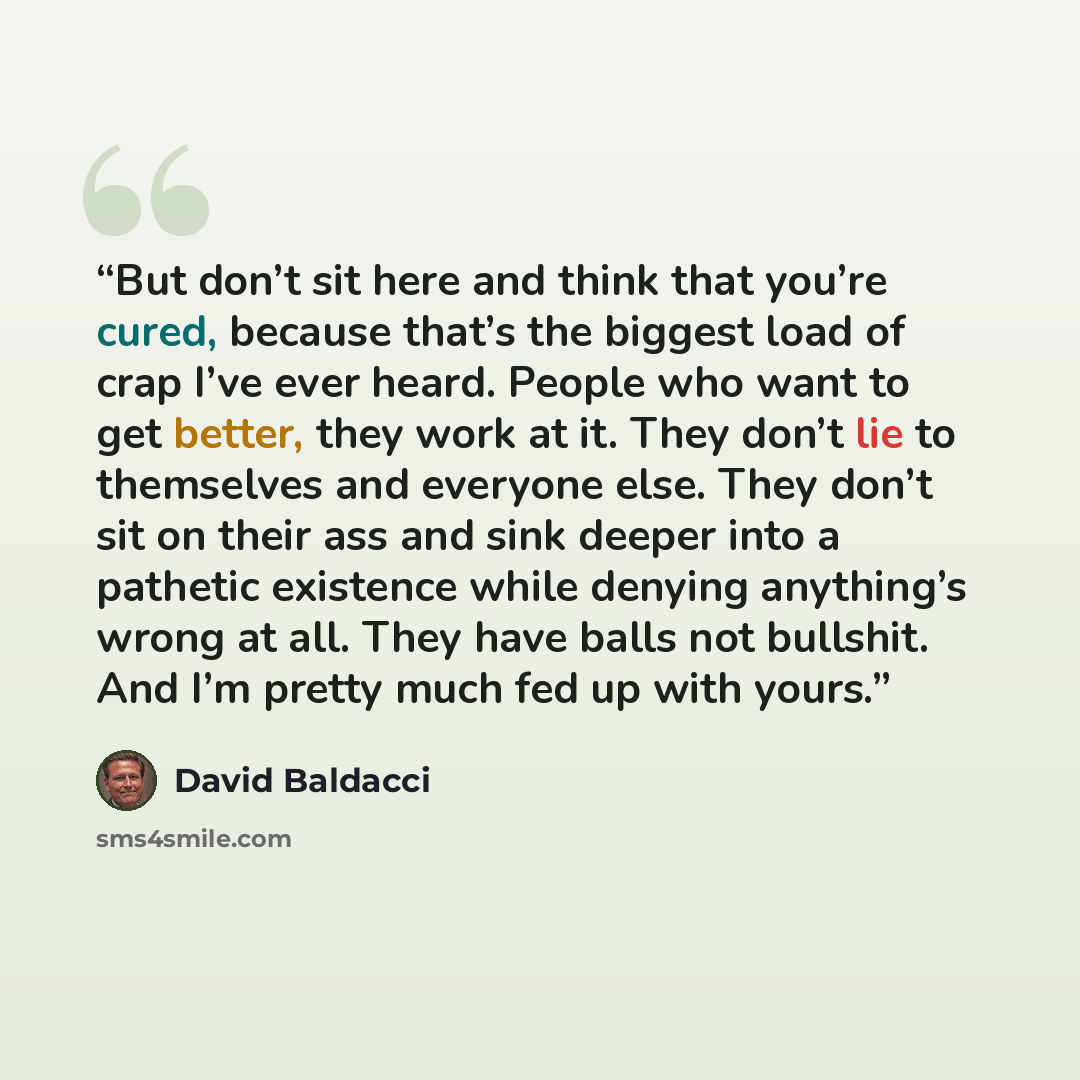 “But don’t sit here and think that you’re cured, because that’s the biggest load of crap I’ve ever heard. People who want to get better, they work at it. They don’t lie to themselves and everyone else. They don’t sit on their ass and sink deeper into a pathetic existence while denying anything’s…” quote by David Baldacci