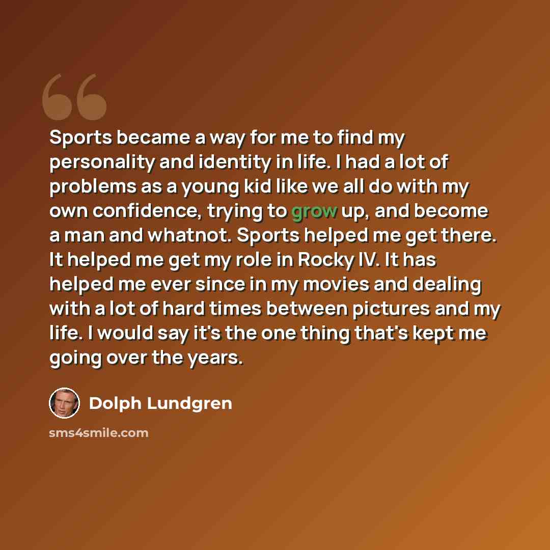 “Sports became a way for me to find my personality and identity in life. I had a lot of problems as a young kid like we all do with my own confidence, trying to grow up, and become a man and whatnot. Sports helped me get there. It helped me get my role in Rocky IV. It has helped me ever since in my…” quote by Dolph Lundgren