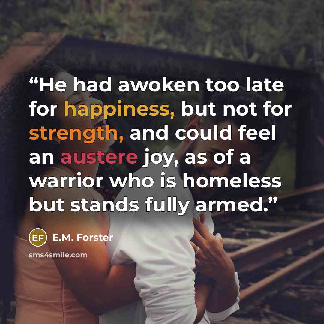 “He had awoken too late for happiness, but not for strength, and could feel an austere joy, as of a warrior who is homeless but stands fully armed.” quote by E.M. Forster