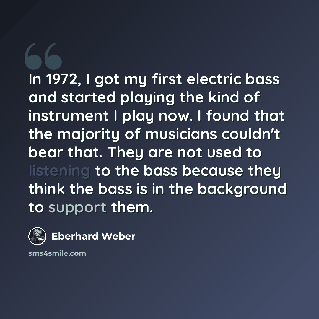 “In 1972, I got my first electric bass and started playing the kind of instrument I play now. I found that the majority of musicians couldn't bear that. They are not used to listening to the bass because they think the bass is in the background to support them.” quote by Eberhard Weber