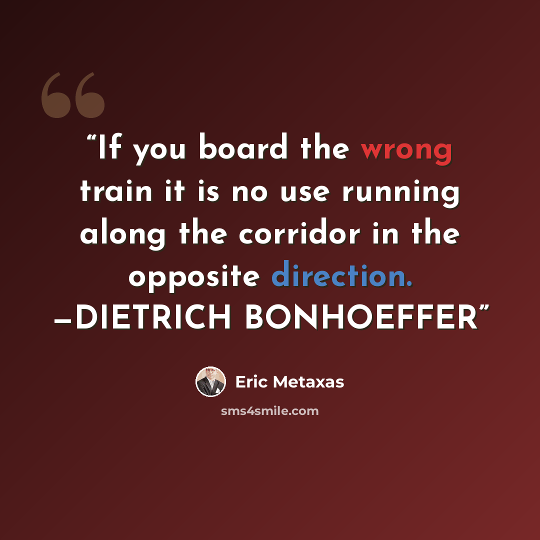 “If you board the wrong train it is no use running along the corridor in the opposite direction. —DIETRICH BONHOEFFER” quote by Eric Metaxas
