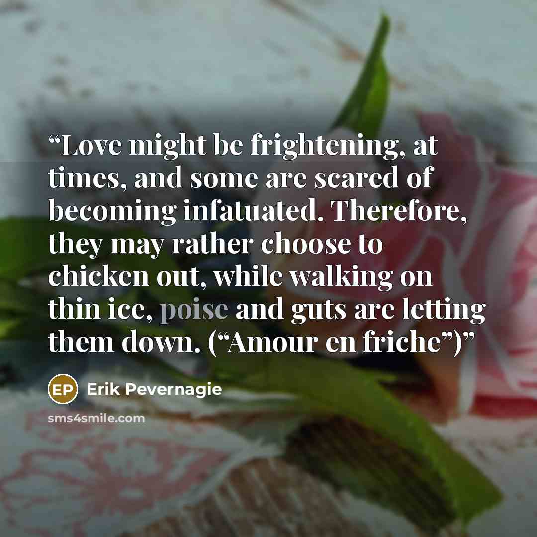 “Love might be frightening, at times, and some are scared of becoming infatuated. Therefore, they may rather choose to chicken out, while walking on thin ice, poise and guts are letting them down. (“Amour en friche”)” quote by Erik Pevernagie