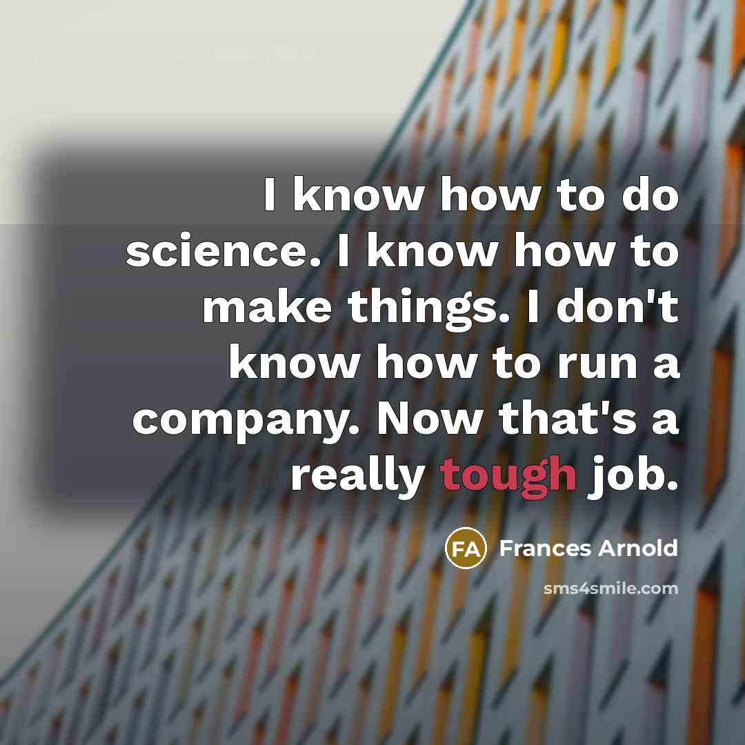 “I know how to do science. I know how to make things. I don't know how to run a company. Now that's a really tough job.” quote by Frances Arnold