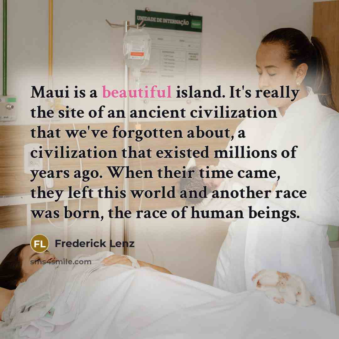 “Maui is a beautiful island. It's really the site of an ancient civilization that we've forgotten about, a civilization that existed millions of years ago. When their time came, they left this world and another race was born, the race of human beings.” quote by Frederick Lenz