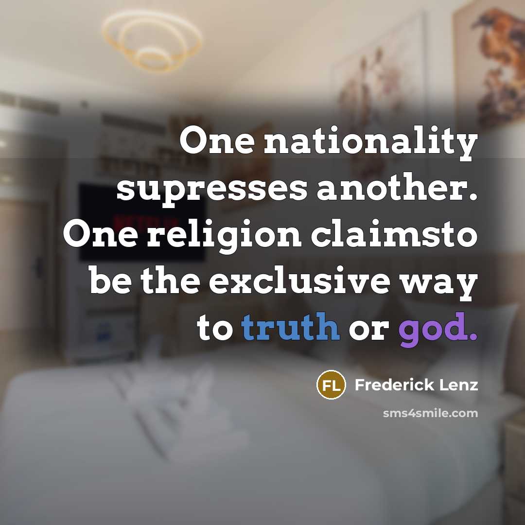“One nationality supresses another. One religion claimsto be the exclusive way to truth or god.” quote by Frederick Lenz
