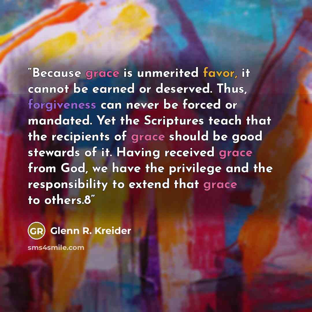 “Because grace is unmerited favor, it cannot be earned or deserved. Thus, forgiveness can never be forced or mandated. Yet the Scriptures teach that the recipients of grace should be good stewards of it. Having received grace from God, we have the privilege and the responsibility to extend that…” quote by Glenn R. Kreider