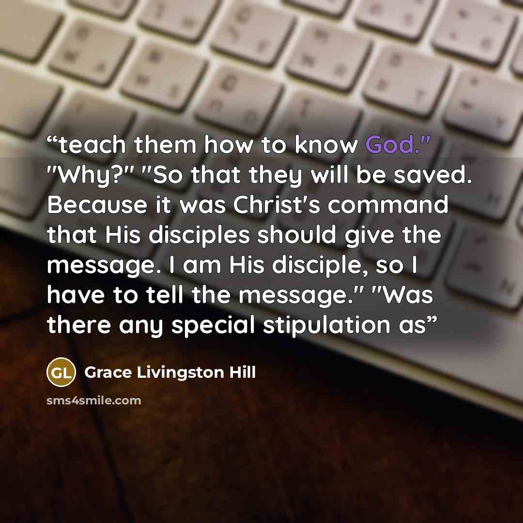 “teach them how to know God." "Why?" "So that they will be saved. Because it was Christ's command that His disciples should give the message. I am His disciple, so I have to tell the message." "Was there any special stipulation as” quote by Grace Livingston Hill