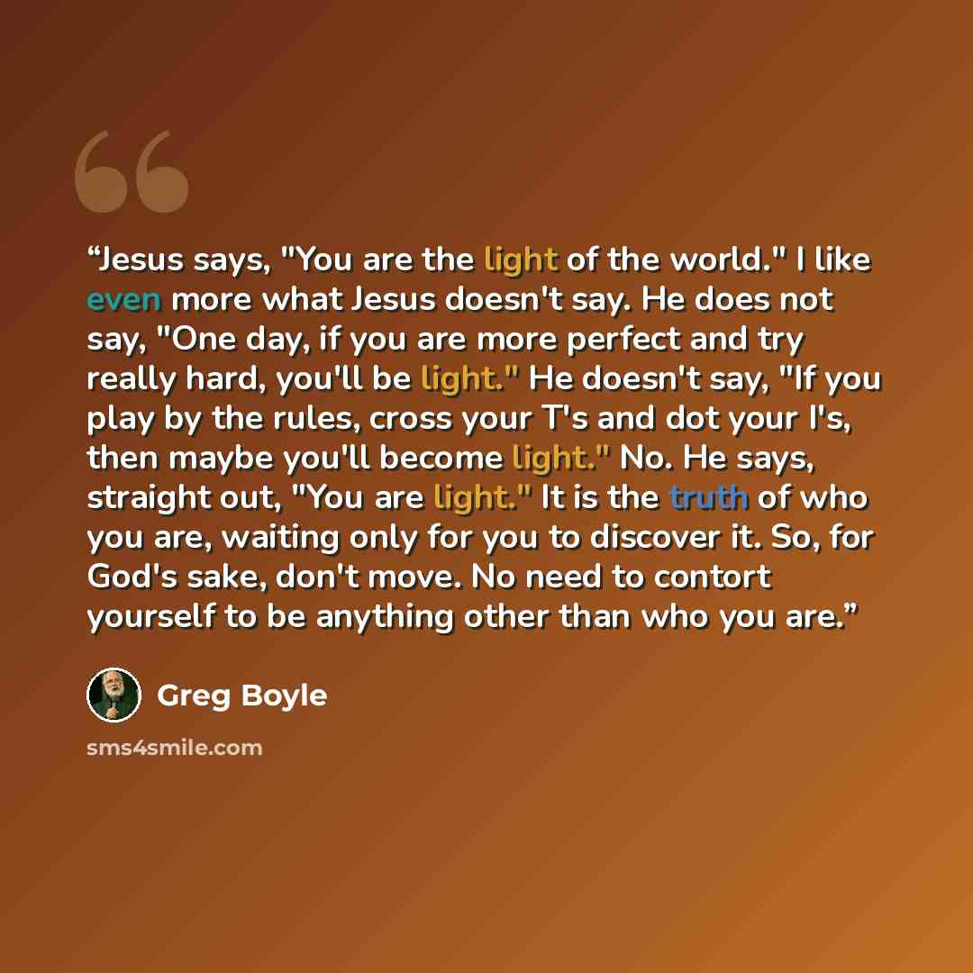 “Jesus says, "You are the light of the world." I like even more what Jesus doesn't say. He does not say, "One day, if you are more perfect and try really hard, you'll be light." He doesn't say, "If you play by the rules, cross your T's and dot your I's, then maybe you'll become light." No. He says…” quote by Greg Boyle