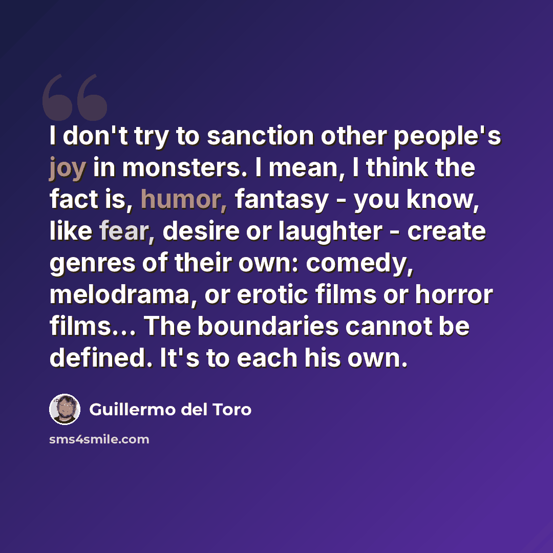“I don't try to sanction other people's joy in monsters. I mean, I think the fact is, humor, fantasy - you know, like fear, desire or laughter - create genres of their own: comedy, melodrama, or erotic films or horror films... The boundaries cannot be defined. It's to each his own.” quote by Guillermo del Toro