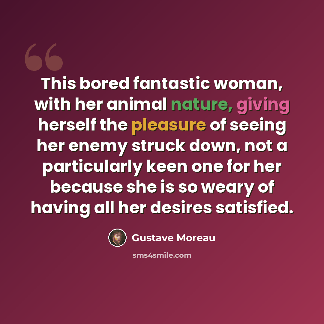 “This bored fantastic woman, with her animal nature, giving herself the pleasure of seeing her enemy struck down, not a particularly keen one for her because she is so weary of having all her desires satisfied.” quote by Gustave Moreau