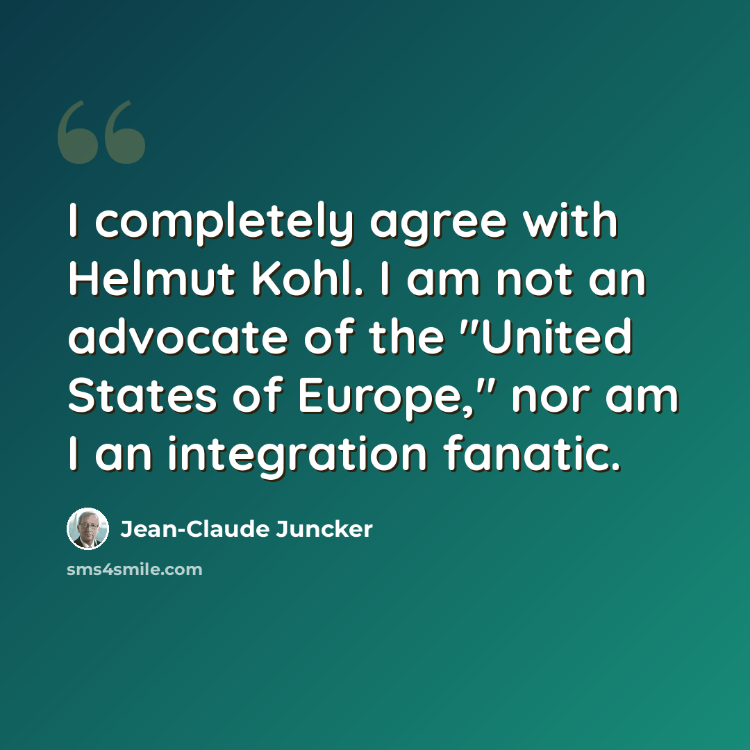 “I completely agree with Helmut Kohl. I am not an advocate of the "United States of Europe," nor am I an integration fanatic.” quote by Jean-Claude Juncker