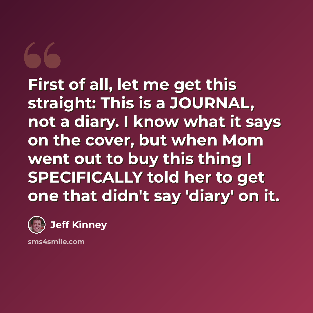 “First of all, let me get this straight: This is a JOURNAL, not a diary. I know what it says on the cover, but when Mom went out to buy this thing I SPECIFICALLY told her to get one that didn't say 'diary' on it.” quote by Jeff Kinney