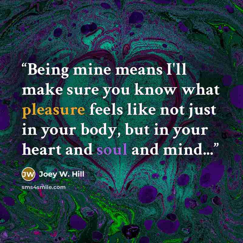 “Being mine means I'll make sure you know what pleasure feels like not just in your body, but in your heart and soul and mind...” quote by Joey W. Hill