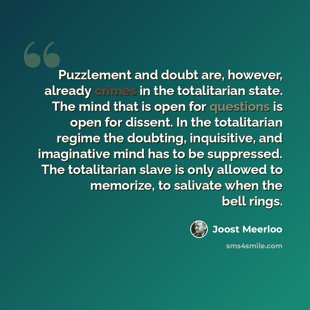 “Puzzlement and doubt are, however, already crimes in the totalitarian state. The mind that is open for questions is open for dissent. In the totalitarian regime the doubting, inquisitive, and imaginative mind has to be suppressed. The totalitarian slave is only allowed to memorize, to salivate…” quote by Joost Meerloo