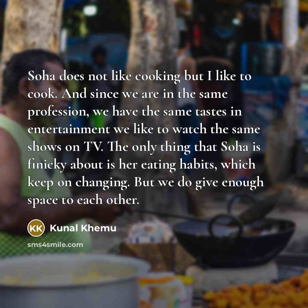 “Soha does not like cooking but I like to cook. And since we are in the same profession, we have the same tastes in entertainment we like to watch the same shows on TV. The only thing that Soha is finicky about is her eating habits, which keep on changing. But we do give enough space to each other.” quote by Kunal Khemu