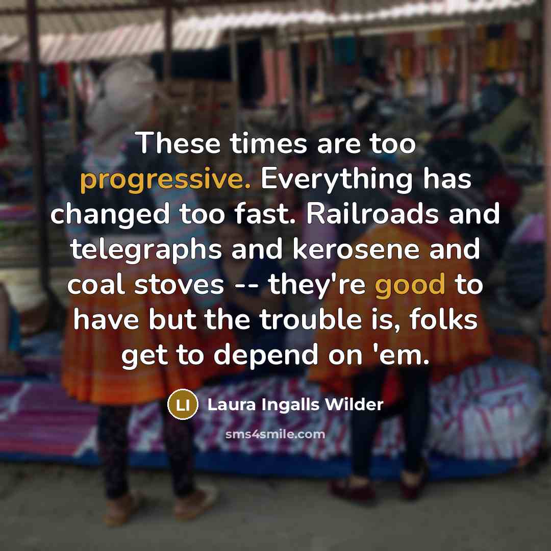“These times are too progressive. Everything has changed too fast. Railroads and telegraphs and kerosene and coal stoves -- they're good to have but the trouble is, folks get to depend on 'em.” quote by Laura Ingalls Wilder