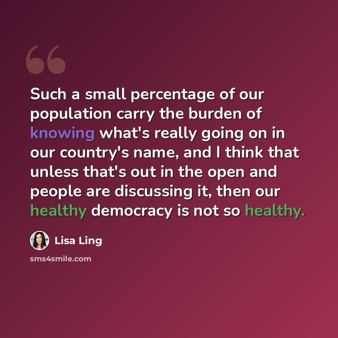 “Such a small percentage of our population carry the burden of knowing what's really going on in our country's name, and I think that unless that's out in the open and people are discussing it, then our healthy democracy is not so healthy.” quote by Lisa Ling