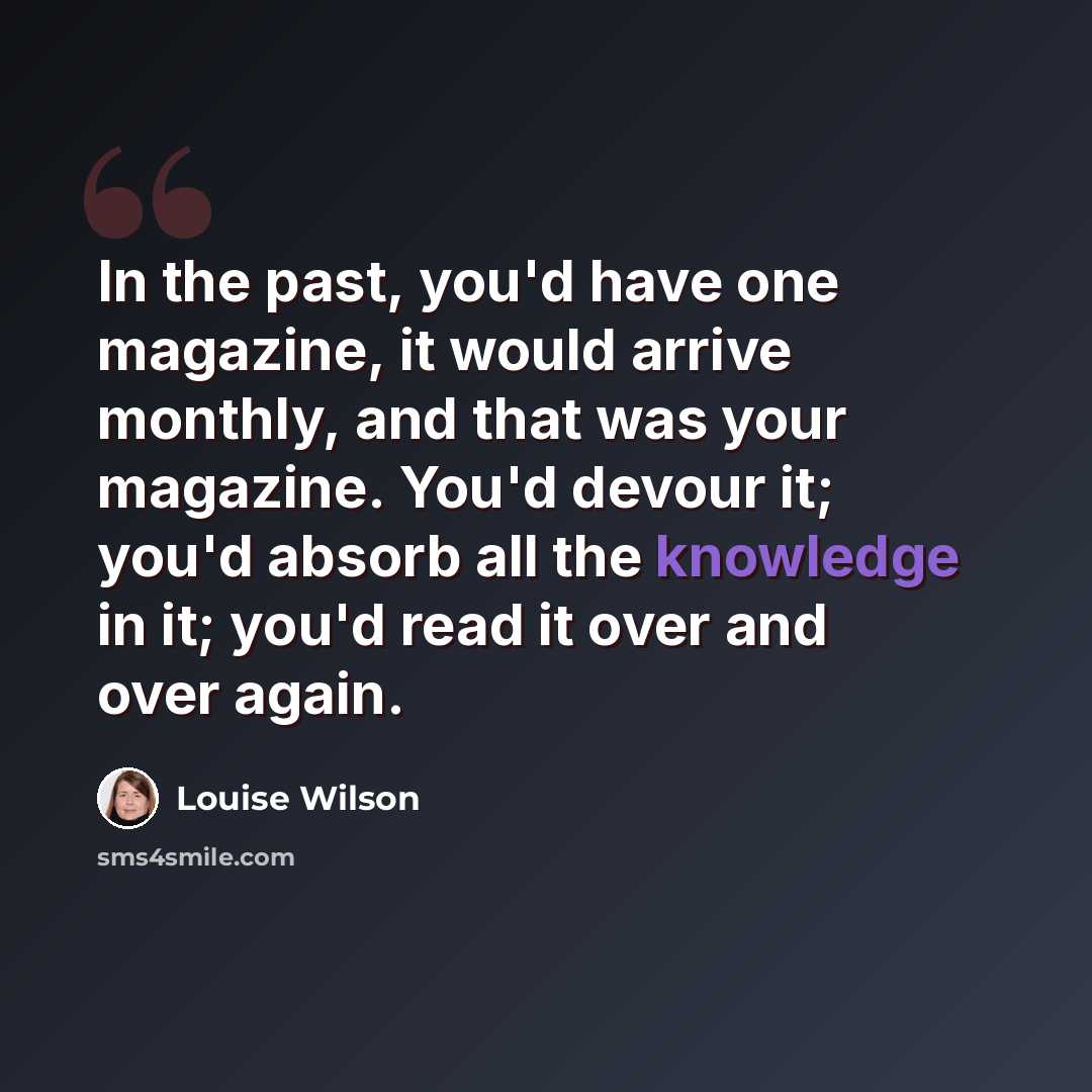 “In the past, you'd have one magazine, it would arrive monthly, and that was your magazine. You'd devour it; you'd absorb all the knowledge in it; you'd read it over and over again.” quote by Louise Wilson