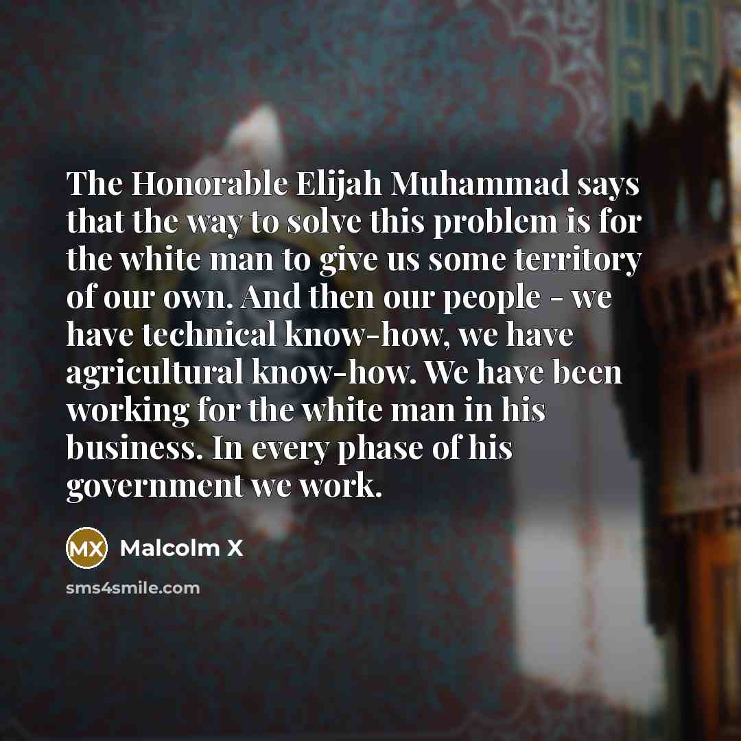 “The Honorable Elijah Muhammad says that the way to solve this problem is for the white man to give us some territory of our own. And then our people - we have technical know-how, we have agricultural know-how. We have been working for the white man in his business. In every phase of his government…” quote by Malcolm X