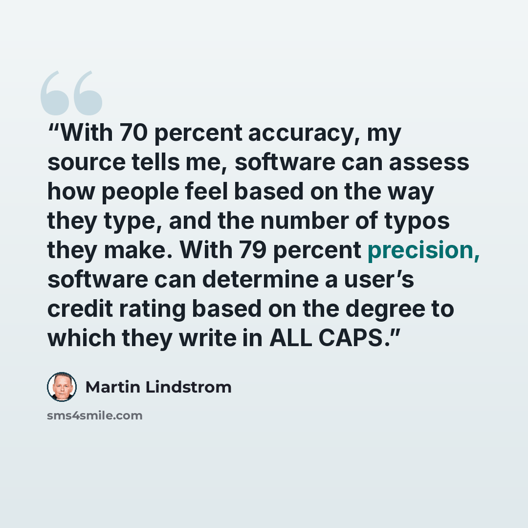 “With 70 percent accuracy, my source tells me, software can assess how people feel based on the way they type, and the number of typos they make. With 79 percent precision, software can determine a user’s credit rating based on the degree to which they write in ALL CAPS.” quote by Martin Lindstrom