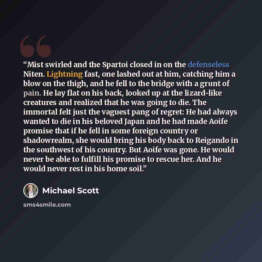 “Mist swirled and the Spartoi closed in on the defenseless Niten. Lightning fast, one lashed out at him, catching him a blow on the thigh, and he fell to the bridge with a grunt of pain. He lay flat on his back, looked up at the lizard-like creatures and realized that he was going to die. The…” quote by Michael Scott