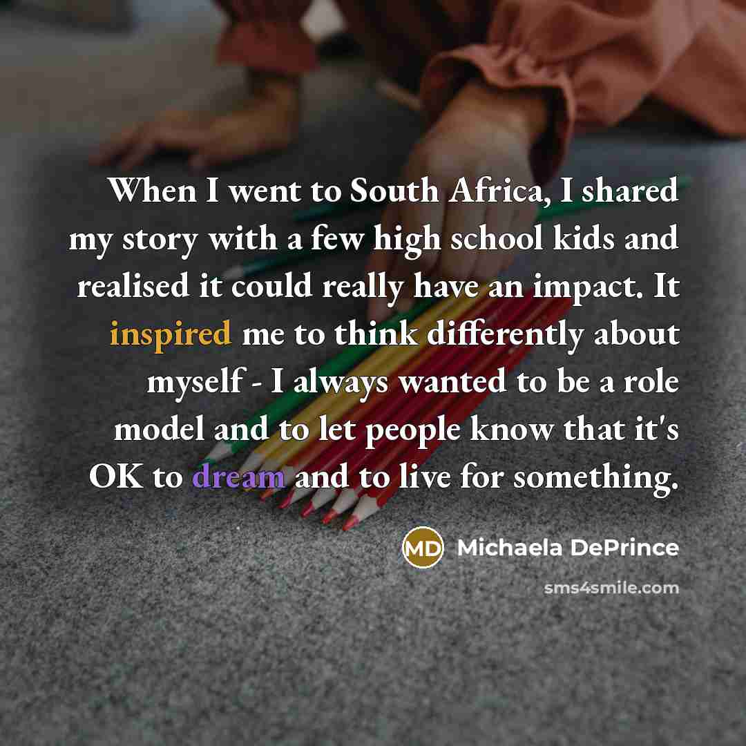 “When I went to South Africa, I shared my story with a few high school kids and realised it could really have an impact. It inspired me to think differently about myself - I always wanted to be a role model and to let people know that it's OK to dream and to live for something.” quote by Michaela DePrince