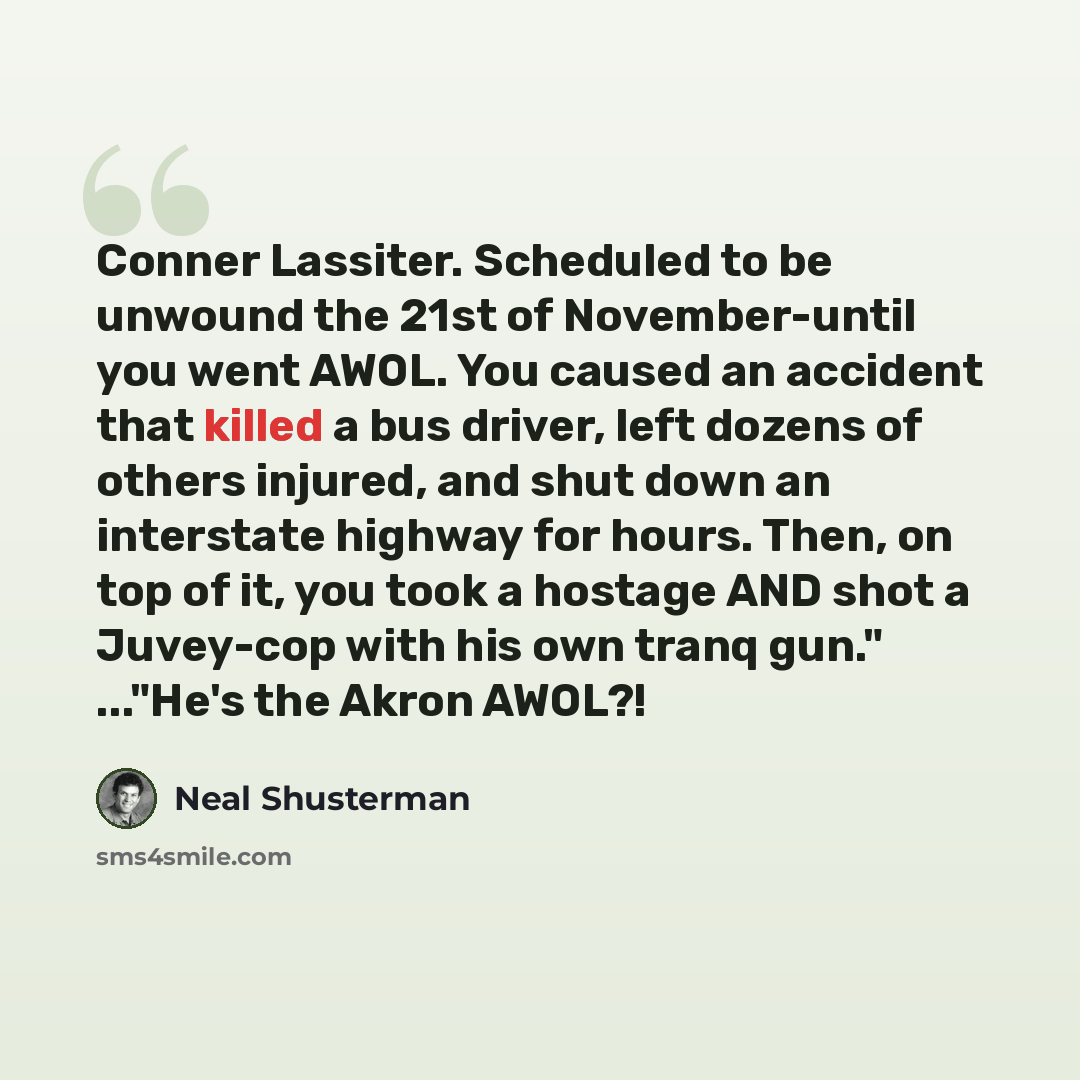 “Conner Lassiter. Scheduled to be unwound the 21st of November-until you went AWOL. You caused an accident that killed a bus driver, left dozens of others injured, and shut down an interstate highway for hours. Then, on top of it, you took a hostage AND shot a Juvey-cop with his own tranq gun."…” quote by Neal Shusterman