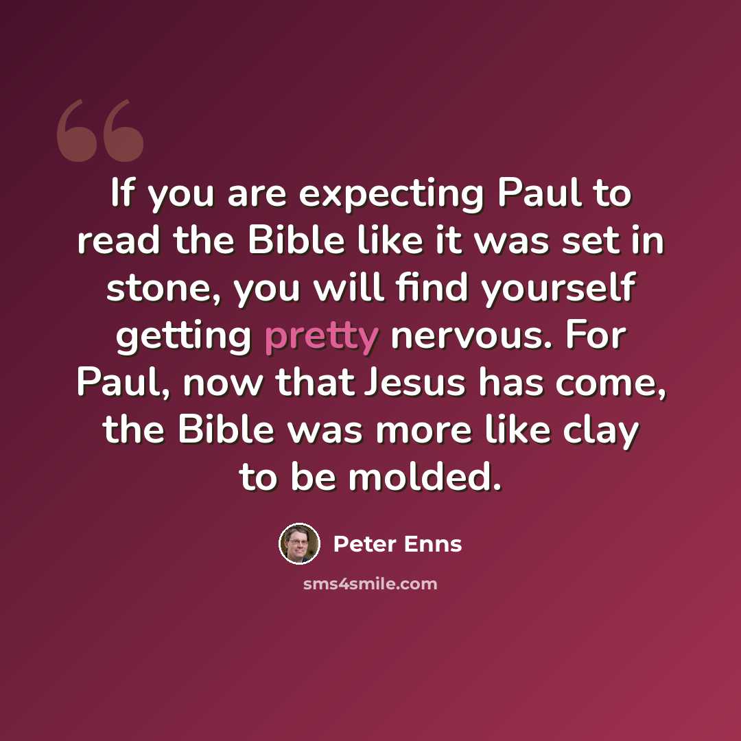 “If you are expecting Paul to read the Bible like it was set in stone, you will find yourself getting pretty nervous. For Paul, now that Jesus has come, the Bible was more like clay to be molded.” quote by Peter Enns