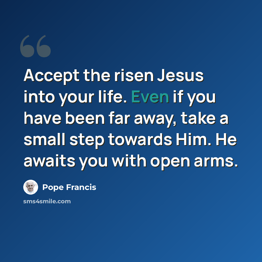 “Accept the risen Jesus into your life. Even if you have been far away, take a small step towards Him. He awaits you with open arms.” quote by Pope Francis