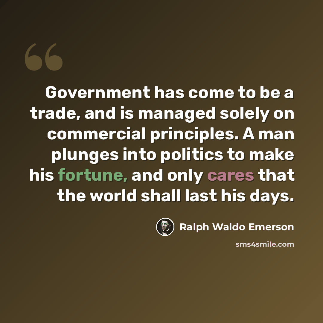 “Government has come to be a trade, and is managed solely on commercial principles. A man plunges into politics to make his fortune, and only cares that the world shall last his days.” quote by Ralph Waldo Emerson