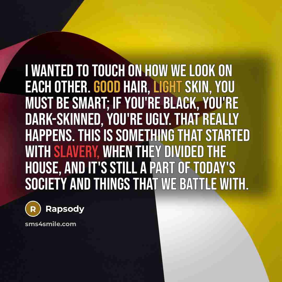 “I wanted to touch on how we look on each other. Good hair, light skin, you must be smart; if you're black, you're dark-skinned, you're ugly. That really happens. This is something that started with slavery, when they divided the house, and it's still a part of today's society and things that we…” quote by Rapsody