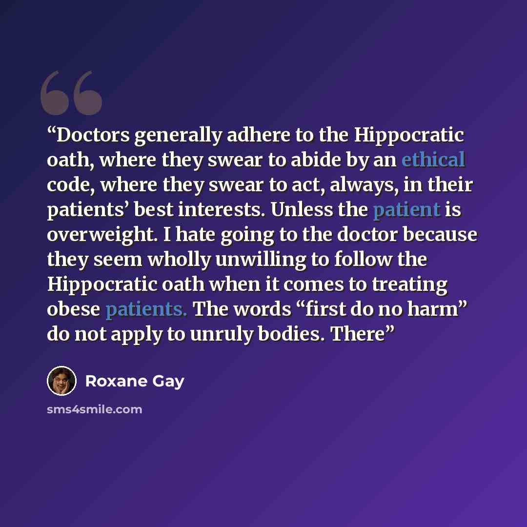 “Doctors generally adhere to the Hippocratic oath, where they swear to abide by an ethical code, where they swear to act, always, in their patients’ best interests. Unless the patient is overweight. I hate going to the doctor because they seem wholly unwilling to follow the Hippocratic oath when it…” quote by Roxane Gay