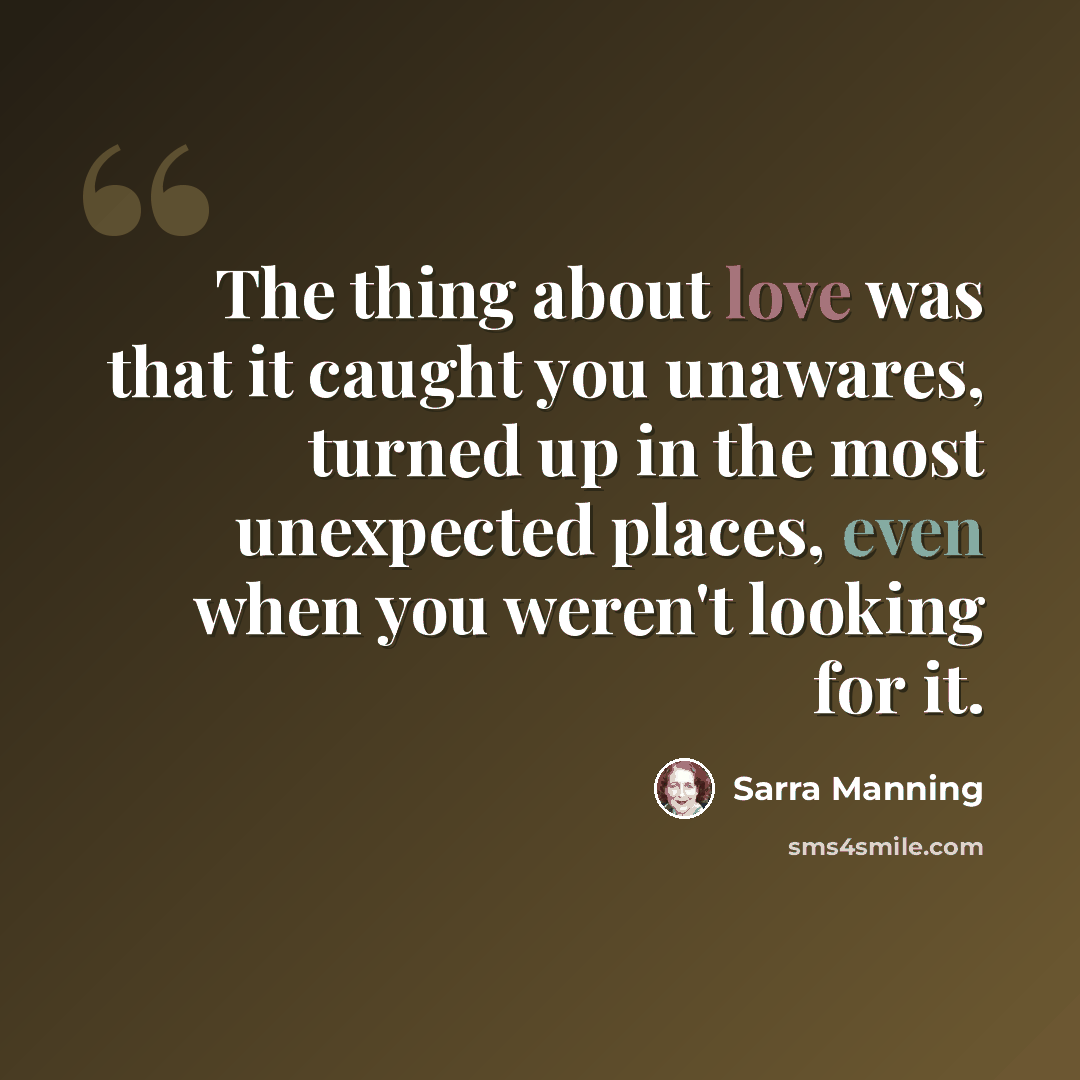 “The thing about love was that it caught you unawares, turned up in the most unexpected places, even when you weren't looking for it.” quote by Sarra Manning