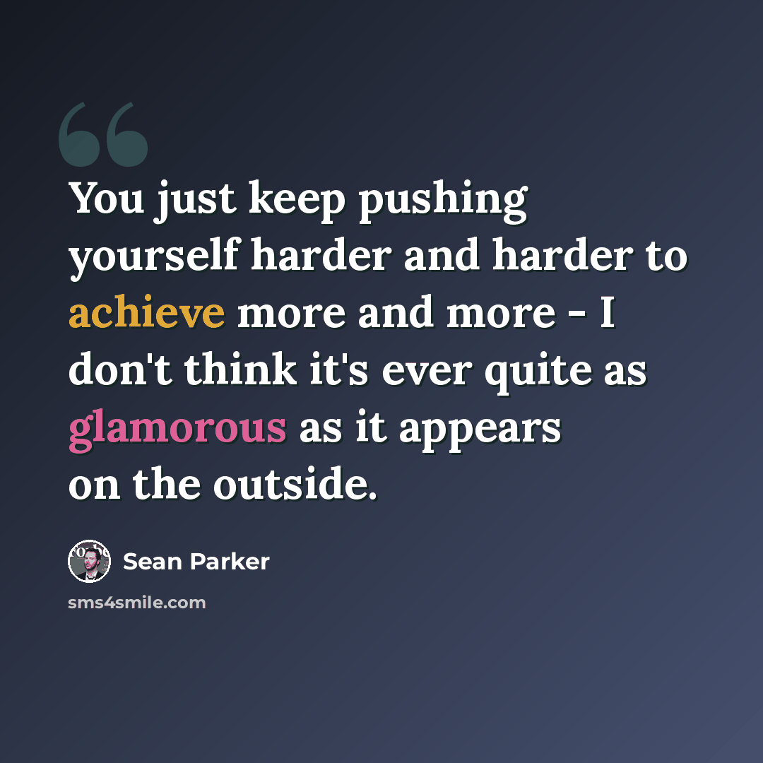 “You just keep pushing yourself harder and harder to achieve more and more - I don't think it's ever quite as glamorous as it appears on the outside.” quote by Sean Parker