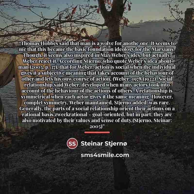 “Thomas Hobbes said that man is a wolve for anothe one. It seems to me that this became the basic foundation ideology for the Marxians. Though, it seems also inspired in Max Weber's ides, but actually, Weber reject it. According Stjerno, who quote Weber's idea about man (2005, p. 37), that for…” quote by Steinar Stjernø