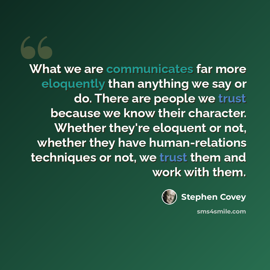 “What we are communicates far more eloquently than anything we say or do. There are people we trust because we know their character. Whether they're eloquent or not, whether they have human-relations techniques or not, we trust them and work with them.” quote by Stephen Covey